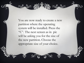 You are now ready to create a new
partition where the operating
system will be installed. Press the
“C”. The next screen as in pic
will be asking you for the size of
the new partition. Choose the
appropriate size of your choice.
 
