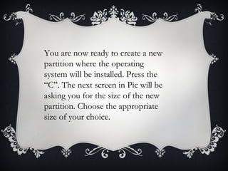 You are now ready to create a new
partition where the operating
system will be installed. Press the
“C”. The next screen in Pic will be
asking you for the size of the new
partition. Choose the appropriate
size of your choice.
 