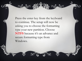 Press the enter key from the keyboard
to continue. The setup will now be
asking you to choose the formatting
type your new partition. Choose
NTFS because it’s an advance and
secure formatting type from
Windows.
 