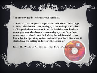 You are now ready to format your hard disk.

1. To start, turn on your computer and load the BIOS settings.
2. Insert the alternative operating system to the proper drive.
3. Change the boot sequence from the hard drive to the drive
where you have the alternative operating system. Once done,
your computer should now be looking for a different drive to
locate for the operating system instead of your hard disk when it
starts. Save the setting and restart the computer.

Insert the Windows XP disk onto the drive to Continue
 