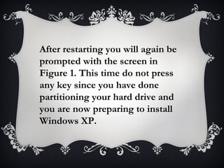 After restarting you will again be
prompted with the screen in
Figure 1. This time do not press
any key since you have done
partitioning your hard drive and
you are now preparing to install
Windows XP.
 