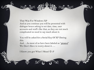 That Was For Windows XP
And as you continue you will be presented with
dialogue boxes asking to set date, time, user
accounts and stuff’s like that, as they are not much
complicated no need to say much about it.

You will be asked for a Serial Key Of XP During
this.
And….As most of us have been labeled as “pirates!”
We Don’t Have to worry about it…..

I Know you got What I Mean!  :P
 