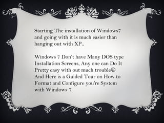 Starting The installation of Windows7
and going with it is much easier than
hanging out with XP..

Windows 7 Don’t have Many DOS type
Installation Screens, Any one can Do It
Pretty easy with out much trouble
And Here is a Guided Tour on How to
Format and Configure you're System
with Windows 7
 