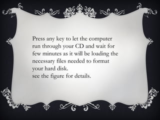 Press any key to let the computer
run through your CD and wait for
few minutes as it will be loading the
necessary files needed to format
your hard disk.
see the figure for details.
 