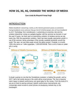 HOW 2G, 3G, 4G, CHANGED THE WORLD OF MEDIA
Case study By Mayank Pratap Singh
INTRODUCTION
Mobile broadband is becoming a reality, as the Internet generation grows accustomed to
having broadband access wherever they go, Out of 5.8 billion people who will have broadband
by 2017. Technology from manufacturers is advancing at a stunning rate and the
wireless networking is tying our gadgets together with the services we demand. In just
the past 10 years, we have seen an astonishing evolution of wireless service we use
every day. With the exponential evolution, there has been equally exponential growth in
use of the services, taking advantage of the recently available bandwidth around the
world. This year, we saw data usage around the globe exceed 1 Exabyte in a month.
1EB is the same as 1 billion gigabytes, 1,000,000,000GB. That is a lot of data no matter
who is using
it.
It should surprise no one that the Smartphone revolution is fueling this growth, and by
2017, half of all mobile devices in the world will be smart phones. The key to keeping
users happy is network performance and good value for the money. From the looks of it,
we are on track to seeing continued network performance improvements and
increasingly easier access to smart phones as developing markets hop on the
bandwagon.
 