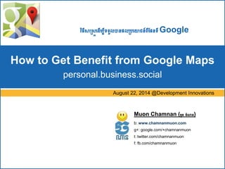 វិធីសាស្រ្តដ ើម្បីទទួលបានផលស្ររដោជន៍ពីផផនទីGoogle 
How to Get Benefit from Google Maps 
personal.business.social 
August 22, 2014 @Development Innovations 
Muon Chamnan (ម្ួន ចំណាន) 
b: www.chamnanmuon.com 
g+: google.com/+chamnanmuon 
t: twitter.com/chamnanmuon 
f: fb.com/chamnanmuon 
 