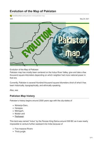 1/11
WIK May 29, 2021
Evolution of the Map of Pakistan
how2havefun.com/pakistan-news/pakistan-map
Evolution of the Map of Pakistan
Pakistan map has mostly been centered on the Indus River Valley, give and take a few
thousand square kilometers depending on which neighbor had more national power in
that era.
Currently, Pakistan is several Hundred thousand square kilometers short of what it has
been historically, topographically, and ethnically speaking.
Also, see
Pakistan Map history
Pakistan’s history begins around 2500 years ago with the city-states of
Mohenjo-Daro,
Harappa,
Mehrgarh,
Multan and
Peshawar.
This land was named “Indus” by the Persian King Darius around 500 BC as it was nearly
impossible to venture further eastward into India because of
Five massive Rivers
Thick jungle
 