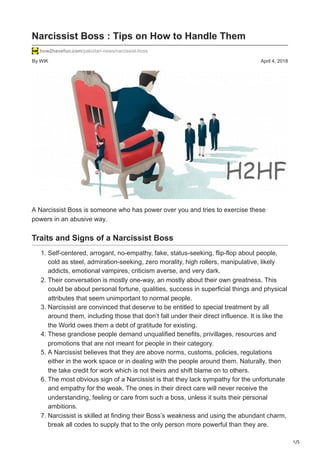 1/5
By WIK April 4, 2018
Narcissist Boss : Tips on How to Handle Them
how2havefun.com/pakistan-news/narcissist-boss
A Narcissist Boss is someone who has power over you and tries to exercise these
powers in an abusive way.
Traits and Signs of a Narcissist Boss
1. Self-centered, arrogant, no-empathy, fake, status-seeking, flip-flop about people,
cold as steel, admiration-seeking, zero morality, high rollers, manipulative, likely
addicts, emotional vampires, criticism averse, and very dark.
2. Their conversation is mostly one-way, an mostly about their own greatness. This
could be about personal fortune, qualities, success in superficial things and physical
attributes that seem unimportant to normal people.
3. Narcissist are convinced that deserve to be entitled to special treatment by all
around them, including those that don’t fall under their direct influence. It is like the
the World owes them a debt of gratitude for existing.
4. These grandiose people demand unqualified benefits, privillages, resources and
promotions that are not meant for people in their category.
5. A Narcissist believes that they are above norms, customs, policies, regulations
either in the work space or in dealing with the people around them. Naturally, then
the take credit for work which is not theirs and shift blame on to others.
6. The most obvious sign of a Narcissist is that they lack sympathy for the unfortunate
and empathy for the weak. The ones in their direct care will never receive the
understanding, feeling or care from such a boss, unless it suits their personal
ambitions.
7. Narcissist is skilled at finding their Boss’s weakness and using the abundant charm,
break all codes to supply that to the only person more powerful than they are.
 