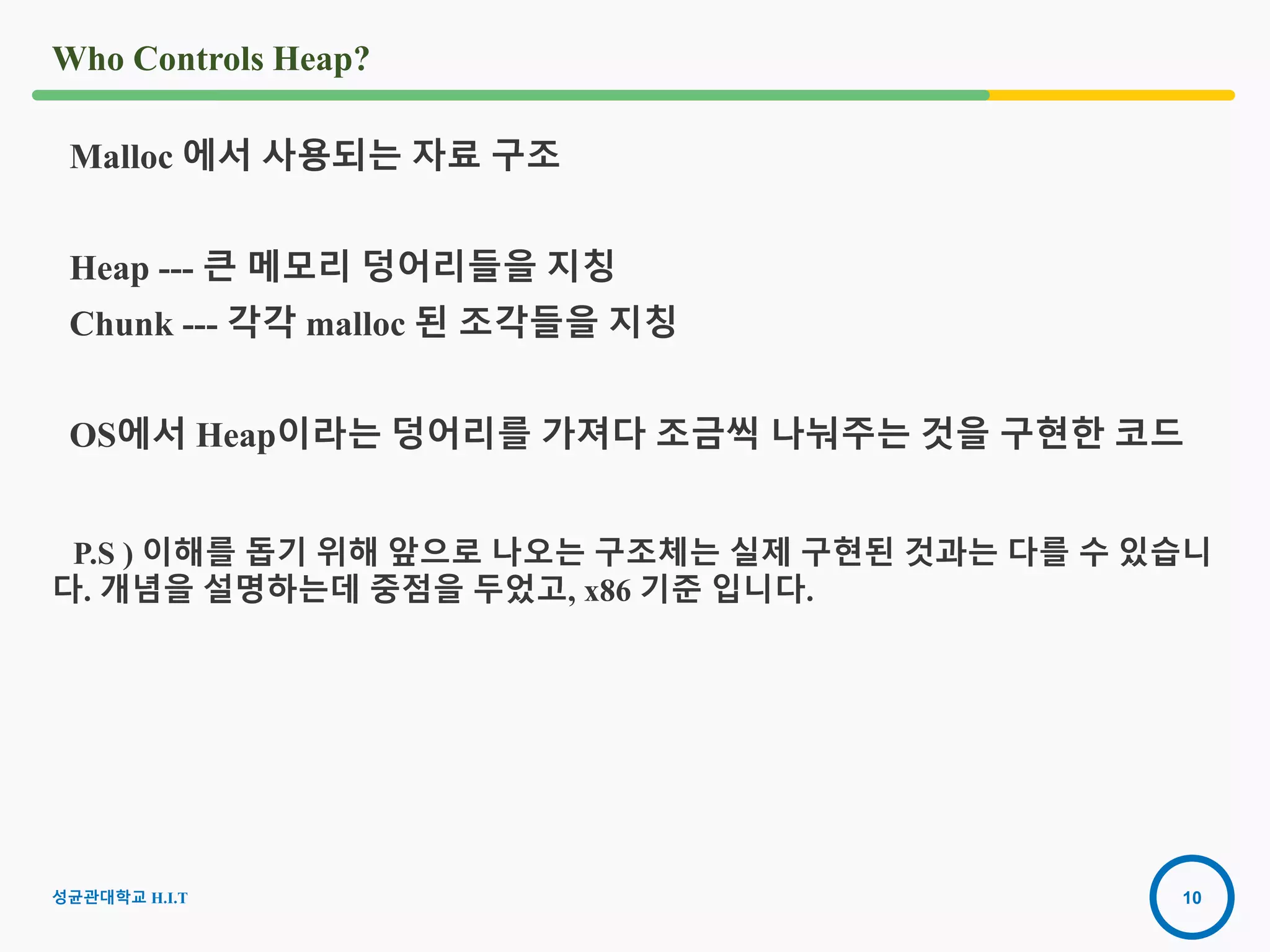 10
Who Controls Heap?
Malloc 에서 사용되는 자료 구조
Heap --- 큰 메모리 덩어리들을 지칭
Chunk --- 각각 malloc 된 조각들을 지칭
OS에서 Heap이라는 덩어리를 가져다 조금씩 나눠주는 것을 구현한 코드
P.S ) 이해를 돕기 위해 앞으로 나오는 구조체는 실제 구현된 것과는 다를 수 있습니
다. 개념을 설명하는데 중점을 두었고, x86 기준 입니다.
2016-08-
15
성균관대학교 H.I.T
 