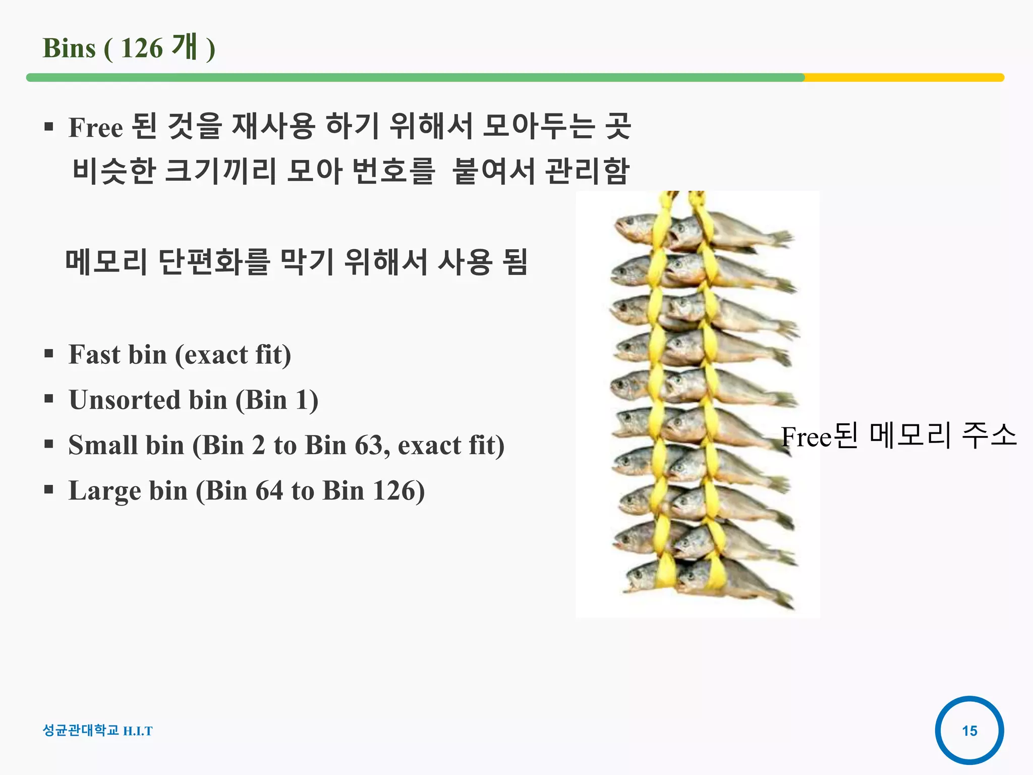 15
Bins ( 126 개 )
 Free 된 것을 재사용 하기 위해서 모아두는 곳
비슷한 크기끼리 모아 번호를 붙여서 관리함
메모리 단편화를 막기 위해서 사용 됨
 Fast bin (exact fit)
 Unsorted bin (Bin 1)
 Small bin (Bin 2 to Bin 63, exact fit)
 Large bin (Bin 64 to Bin 126)
Free된 메모리 주소
성균관대학교 H.I.T
 