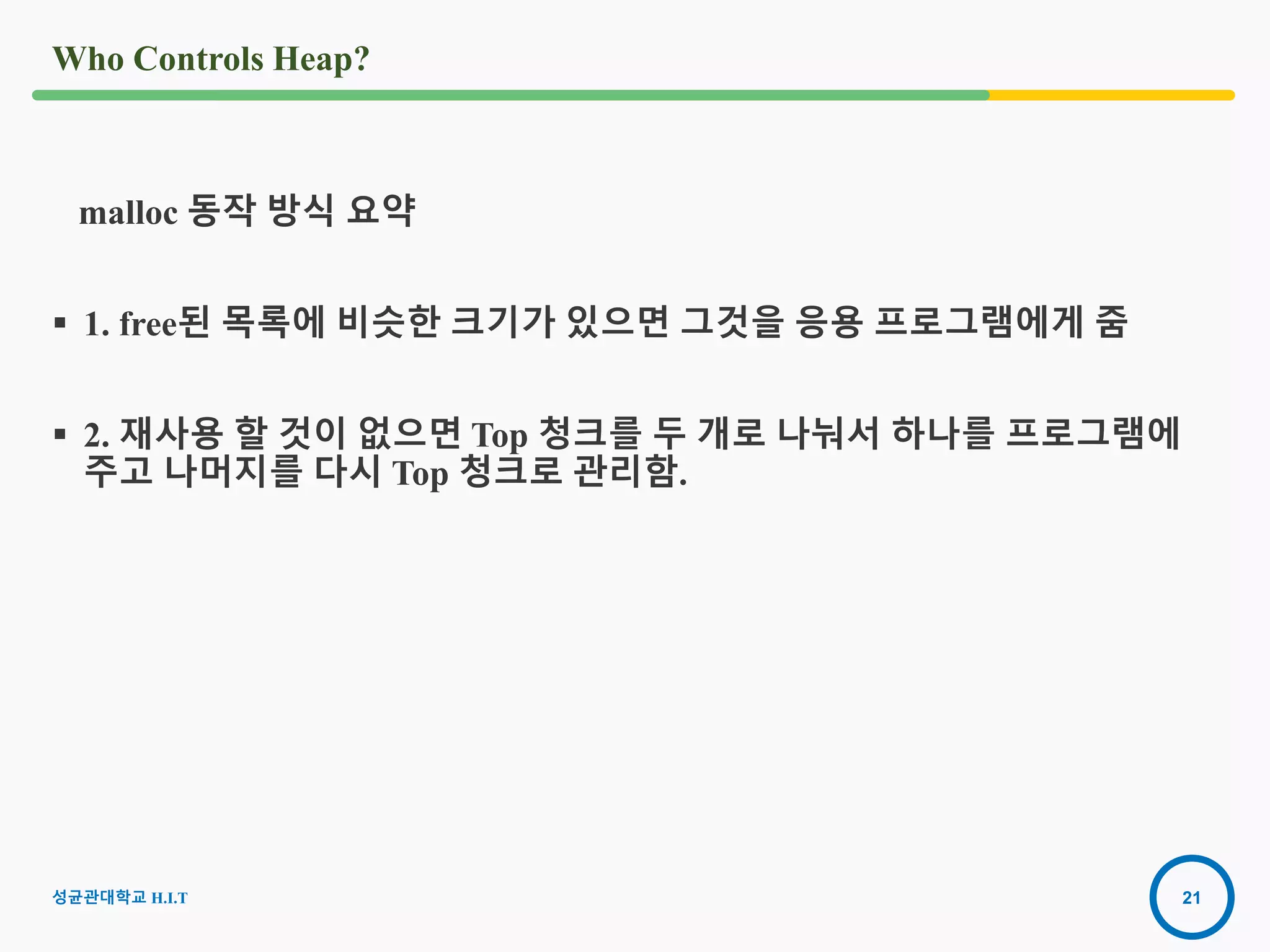 21
Who Controls Heap?
malloc 동작 방식 요약
 1. free된 목록에 비슷한 크기가 있으면 그것을 응용 프로그램에게 줌
 2. 재사용 할 것이 없으면 Top 청크를 두 개로 나눠서 하나를 프로그램에
주고 나머지를 다시 Top 청크로 관리함.
성균관대학교 H.I.T
 