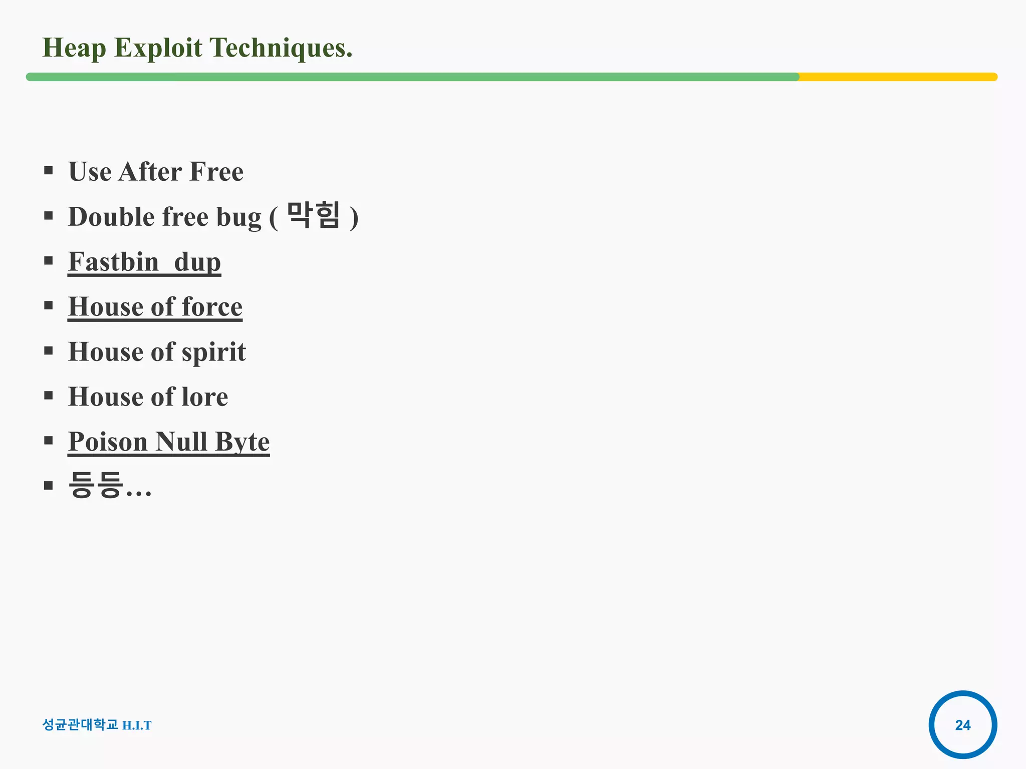 24
Heap Exploit Techniques.
 Use After Free
 Double free bug ( 막힘 )
 Fastbin_dup
 House of force
 House of spirit
 House of lore
 Poison Null Byte
 등등…
성균관대학교 H.I.T
 
