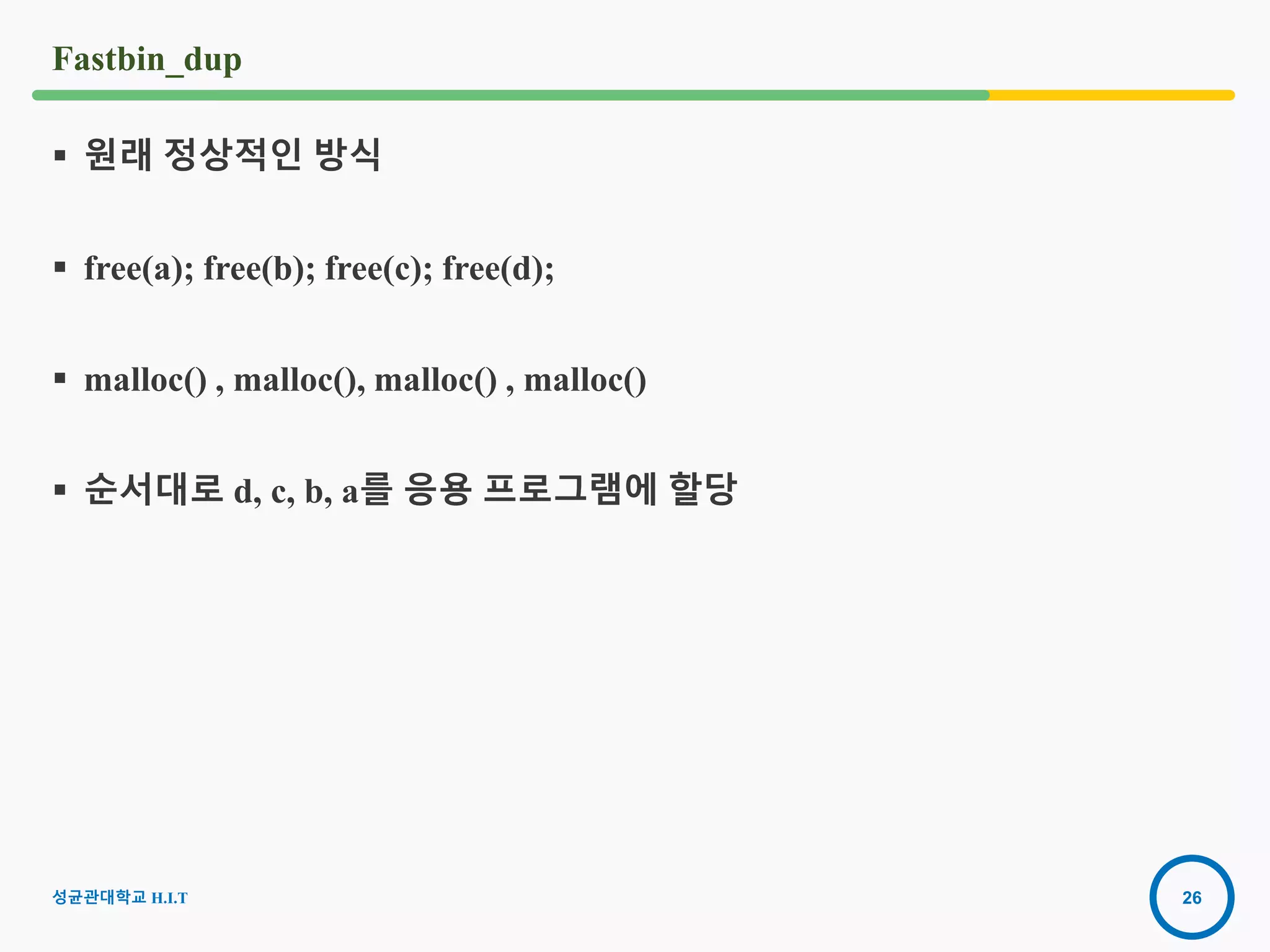 26
Fastbin_dup
 원래 정상적인 방식
 free(a); free(b); free(c); free(d);
 malloc() , malloc(), malloc() , malloc()
 순서대로 d, c, b, a를 응용 프로그램에 할당
성균관대학교 H.I.T
 