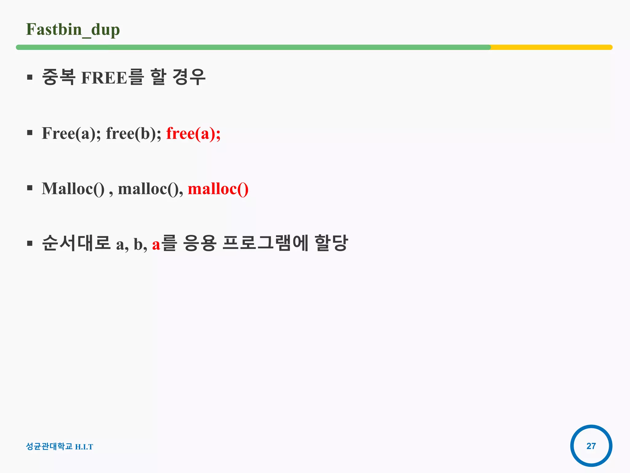 27
Fastbin_dup
 중복 FREE를 할 경우
 Free(a); free(b); free(a);
 Malloc() , malloc(), malloc()
 순서대로 a, b, a를 응용 프로그램에 할당
성균관대학교 H.I.T
 
