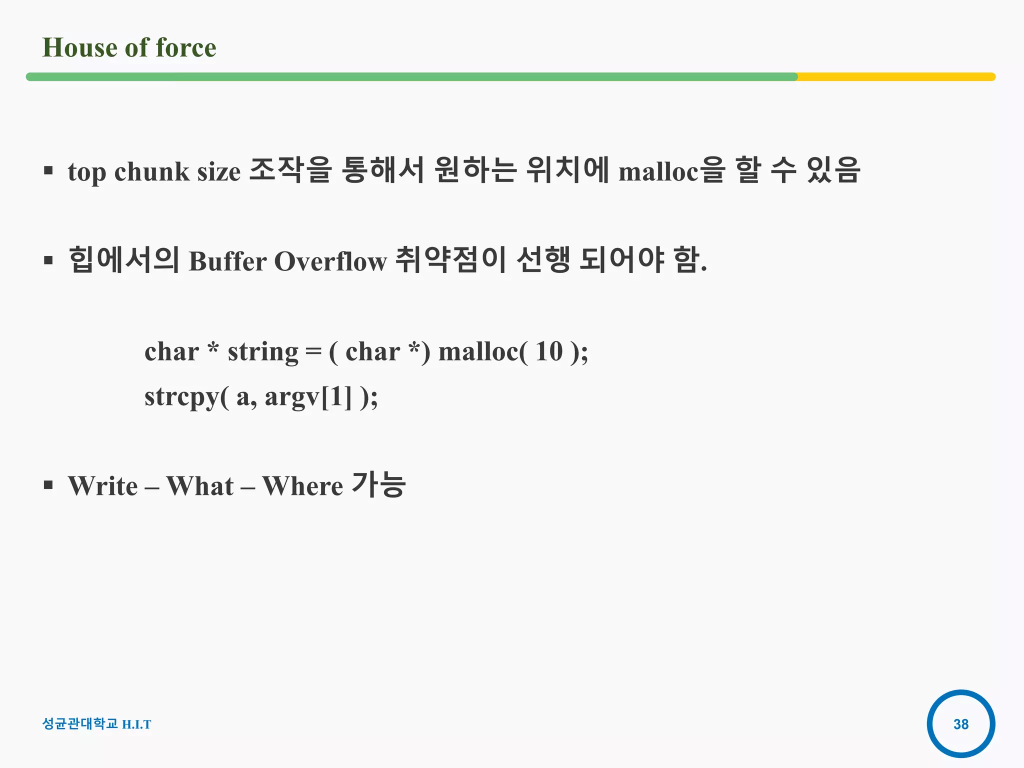 38
House of force
 top chunk size 조작을 통해서 원하는 위치에 malloc을 할 수 있음
 힙에서의 Buffer Overflow 취약점이 선행 되어야 함.
char * string = ( char *) malloc( 10 );
strcpy( a, argv[1] );
 Write – What – Where 가능
성균관대학교 H.I.T
 
