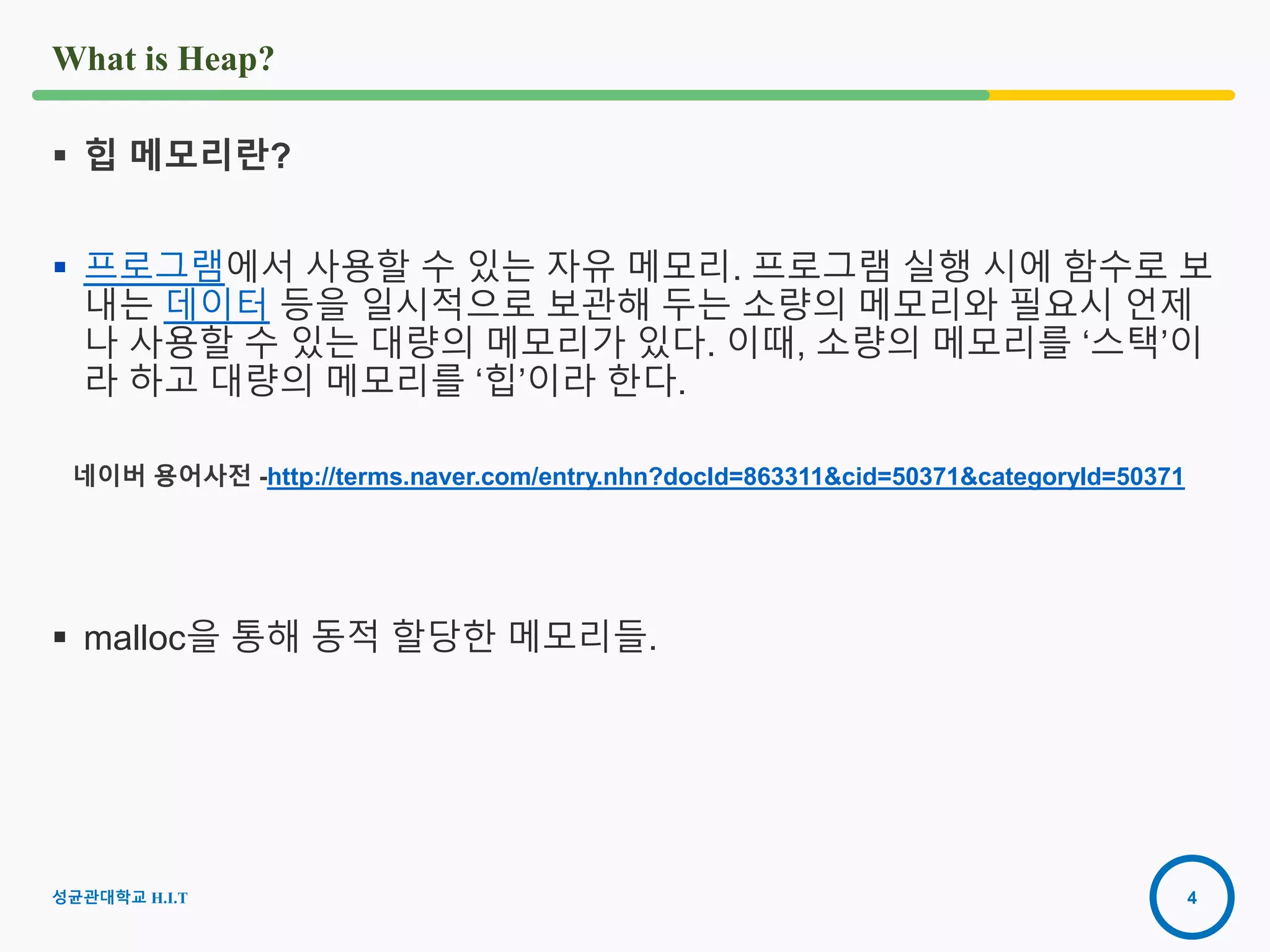 4
What is Heap?
 힙 메모리란?
 프로그램에서 사용할 수 있는 자유 메모리. 프로그램 실행 시에 함수로 보
내는 데이터 등을 일시적으로 보관해 두는 소량의 메모리와 필요시 언제
나 사용할 수 있는 대량의 메모리가 있다. 이때, 소량의 메모리를 ‘스택’이
라 하고 대량의 메모리를 ‘힙’이라 한다.
네이버 용어사전 -http://terms.naver.com/entry.nhn?docId=863311&cid=50371&categoryId=50371
 malloc을 통해 동적 할당한 메모리들.
성균관대학교 H.I.T
 