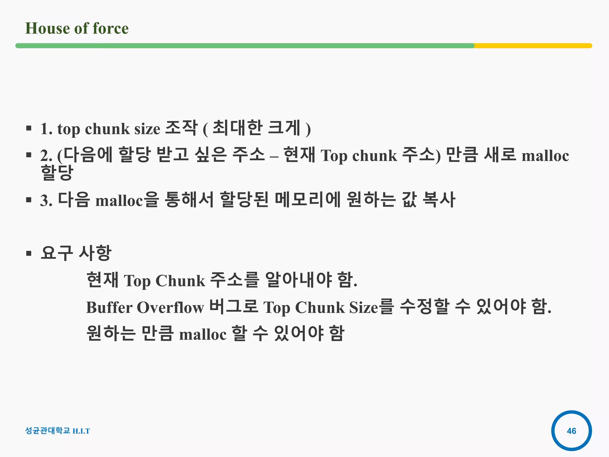 46
House of force
 1. top chunk size 조작 ( 최대한 크게 )
 2. (다음에 할당 받고 싶은 주소 – 현재 Top chunk 주소) 만큼 새로 malloc
할당
 3. 다음 malloc을 통해서 할당된 메모리에 원하는 값 복사
 요구 사항
현재 Top Chunk 주소를 알아내야 함.
Buffer Overflow 버그로 Top Chunk Size를 수정할 수 있어야 함.
원하는 만큼 malloc 할 수 있어야 함
성균관대학교 H.I.T
 