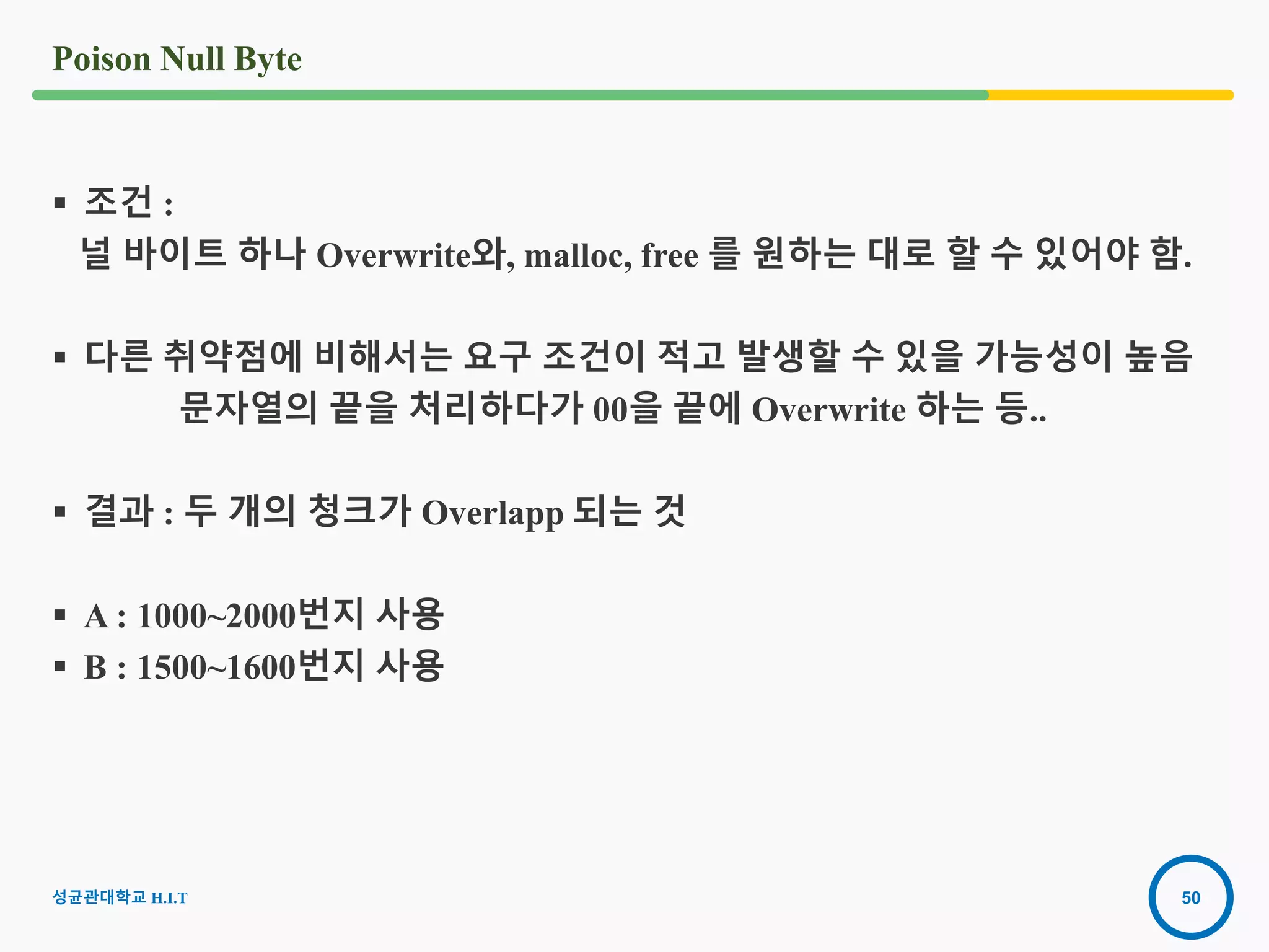 50
Poison Null Byte
성균관대학교 H.I.T
 조건 :
널 바이트 하나 Overwrite와, malloc, free 를 원하는 대로 할 수 있어야 함.
 다른 취약점에 비해서는 요구 조건이 적고 발생할 수 있을 가능성이 높음
문자열의 끝을 처리하다가 00을 끝에 Overwrite 하는 등..
 결과 : 두 개의 청크가 Overlapp 되는 것
 A : 1000~2000번지 사용
 B : 1500~1600번지 사용
 