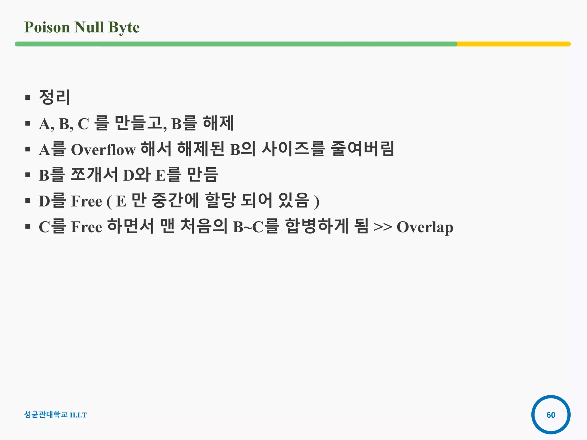 60
Poison Null Byte
성균관대학교 H.I.T
 정리
 A, B, C 를 만들고, B를 해제
 A를 Overflow 해서 해제된 B의 사이즈를 줄여버림
 B를 쪼개서 D와 E를 만듬
 D를 Free ( E 만 중간에 할당 되어 있음 )
 C를 Free 하면서 맨 처음의 B~C를 합병하게 됨 >> Overlap
 