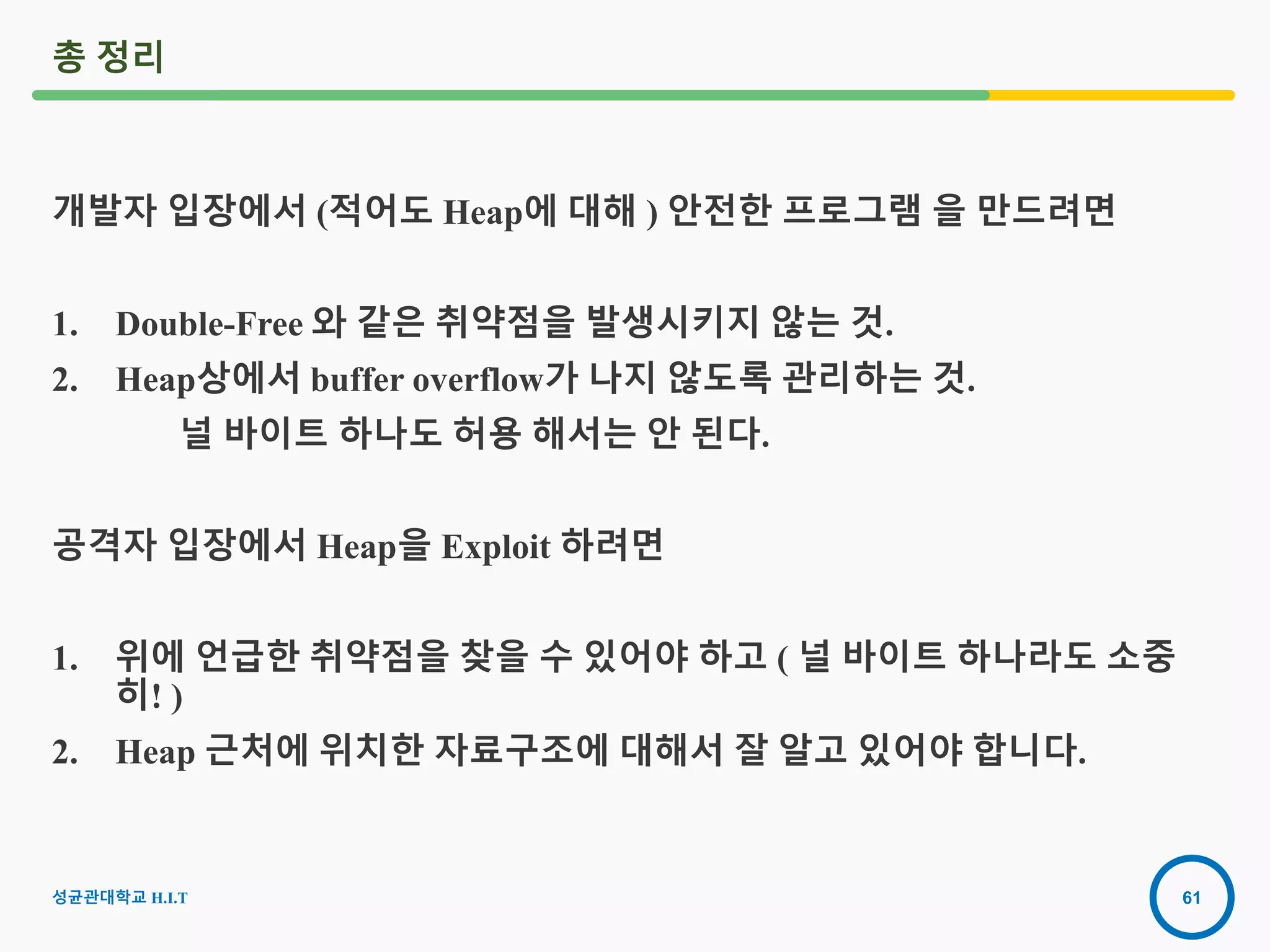 61
총 정리
개발자 입장에서 (적어도 Heap에 대해 ) 안전한 프로그램 을 만드려면
1. Double-Free 와 같은 취약점을 발생시키지 않는 것.
2. Heap상에서 buffer overflow가 나지 않도록 관리하는 것.
널 바이트 하나도 허용 해서는 안 된다.
공격자 입장에서 Heap을 Exploit 하려면
1. 위에 언급한 취약점을 찾을 수 있어야 하고 ( 널 바이트 하나라도 소중
히! )
2. Heap 근처에 위치한 자료구조에 대해서 잘 알고 있어야 합니다.
성균관대학교 H.I.T
 