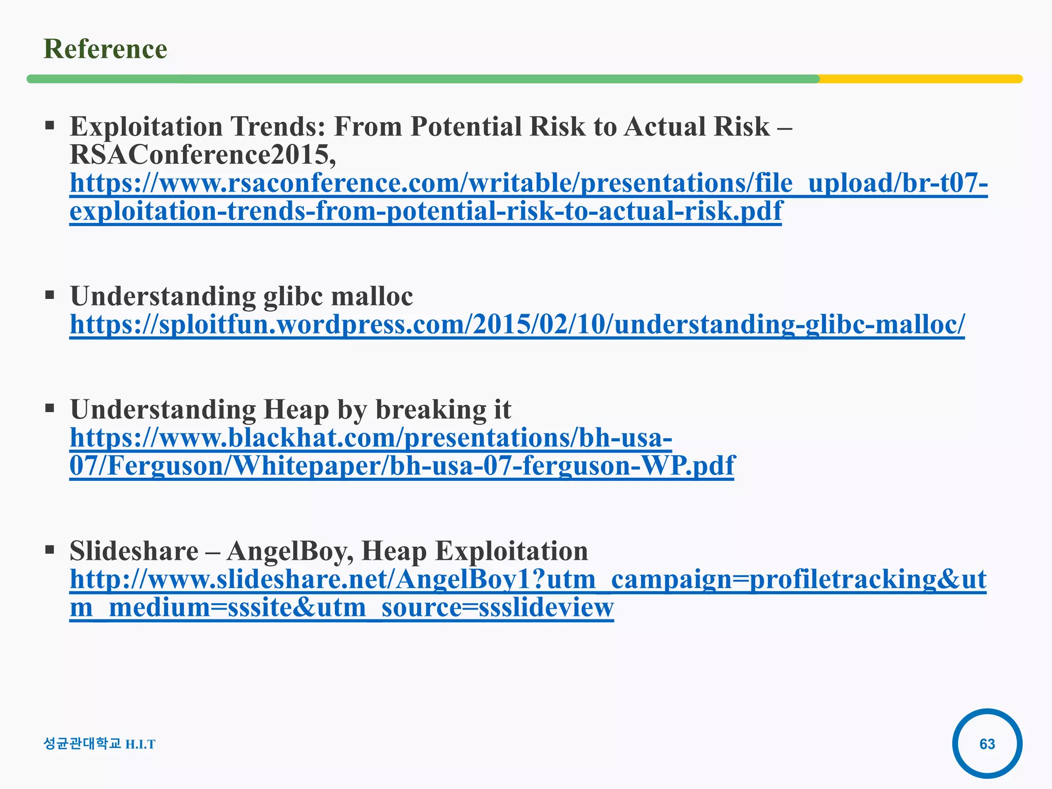63
Reference
 Exploitation Trends: From Potential Risk to Actual Risk –
RSAConference2015,
https://www.rsaconference.com/writable/presentations/file_upload/br-t07-
exploitation-trends-from-potential-risk-to-actual-risk.pdf
 Understanding glibc malloc
https://sploitfun.wordpress.com/2015/02/10/understanding-glibc-malloc/
 Understanding Heap by breaking it
https://www.blackhat.com/presentations/bh-usa-
07/Ferguson/Whitepaper/bh-usa-07-ferguson-WP.pdf
 Slideshare – AngelBoy, Heap Exploitation
http://www.slideshare.net/AngelBoy1?utm_campaign=profiletracking&ut
m_medium=sssite&utm_source=ssslideview
2016-08-
15
성균관대학교 H.I.T
 