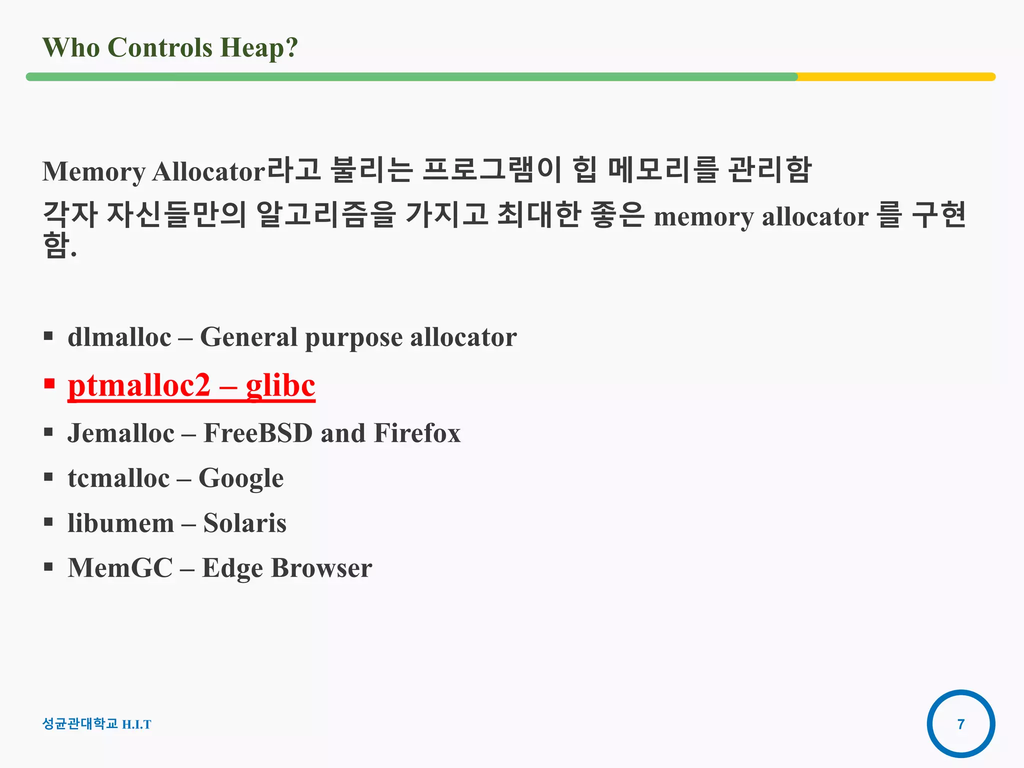 7
Who Controls Heap?
Memory Allocator라고 불리는 프로그램이 힙 메모리를 관리함
각자 자신들만의 알고리즘을 가지고 최대한 좋은 memory allocator 를 구현
함.
 dlmalloc – General purpose allocator
 ptmalloc2 – glibc
 Jemalloc – FreeBSD and Firefox
 tcmalloc – Google
 libumem – Solaris
 MemGC – Edge Browser
2016-08-
15
성균관대학교 H.I.T
 
