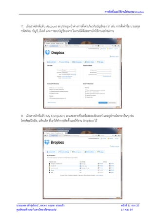 การติดตั้งและใช้งานโปรแกรม Dropbox


    7. เมื่อเราคลิกที่แท็บ Account จะปรากฎหน้าต่างการตั้งค่าเกี่ยวกับบัญชีของเรา เช่น การตั้งค่าชื่อ นามสกุล
    รหัสผ่าน, บัญชี, อีเมล์ และการลบบัญชีของเรา ในกรณีที่ต้องการเลิกใช้งานอย่างถาวร




    8. เมื่อเราคลิกที่แท็บ My Computers จะแสดงรายชื่อเครื่องคอมพิวเตอร์ และอุปกรณ์พกพาอื่นๆ เช่น
    โทรศัพท์มือถือ, แท็บเล็ต ที่เราได้ทาการติดตั้งและใช้งาน Dropbox ไว้




นายมงคล เต็งรุ่งโรจน์ , ผศ.ดร. กานดา สายแก้ว                                               หน้าที่ 11 จาก 32
ศูนย์คอมพิวเตอร์ มหาวิทยาลัยขอนแก่น                                                        11 พ.ย. 54
 