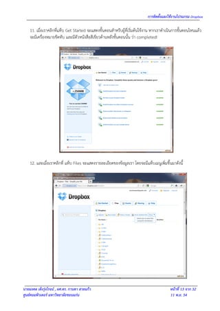 การติดตั้งและใช้งานโปรแกรม Dropbox

    11. เมื่อเราคลิกที่แท็บ Get Started จะแสดงขั้นตอนสาหรับผู้ที่เริ่มต้นใช้งาน หากเราดาเนินการขั้นตอนไหนแล้ว
    จะมีเครื่องหมายขีดทับ และมีตัวหนังสือสีเขียวด้านหลังขั้นตอนนั้น ว่า completed!




    12. และเมื่อเราคลิกที่ แท็บ Files จะแสดงรายละเอียดของข้อมูลเรา โดยจะมีแท็บเมนูเพิ่มขึ้นมาดังนี้




นายมงคล เต็งรุ่งโรจน์ , ผศ.ดร. กานดา สายแก้ว                                               หน้าที่ 13 จาก 32
ศูนย์คอมพิวเตอร์ มหาวิทยาลัยขอนแก่น                                                        11 พ.ย. 54
 
