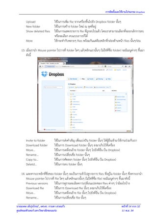 การติดตั้งและใช้งานโปรแกรม Dropbox

        Upload                    ใช้ในการเพิ่ม file จากเครื่องขึ้นไปยัง Dropbox folder นั้นๆ
        New folder                ใช้ในการสร้าง folder ใหม่ ณ จุดที่อยู่
        Show deleted files        ใช้ในการแสดงรายการ file ที่ถูกลบไปแล้ว โดยเราสามารถเลือกที่จะยกเลิกการลบ
                                  หรือจะเลือก ลบแบบถาวรก็ได้
        More                      ใช้กระทากับหลายๆ files พร้อมกันแต่ต้องคลิกที่กล่องด้านหน้า files นั้นๆก่อน

    13. เมื่อเรานา Mouse pointer ไปวางที่ folder ใดๆ แล้วคลิกแถวนั้นๆ (ไม่ใช่ที่ชื่อ folder) จะมีเมนูต่างๆ ขึ้นมา
        ดังนี้




        Invite to folder          ใช้ในการส่งคาเชิญ เพื่อแบ่งปัน folder นั้นๆ ให้ผู้อื่นเข้ามาใช้งานร่วมกับเรา
        Download folder           ใช้ในการ Download folder นั้นๆ ลงมาเก็บไว้ที่เครื่อง
        Move…                     ใช้ในการเคลื่อนย้าย folder นั้นๆ ไปยังที่อื่น (ใน Dropbox)
        Rename…                   ใช้ในการเปลี่ยนชื่อ folder นั้นๆ
        Copy to…                  ใช้ในการคัดลอก folder นั้นๆ ไปยังที่อื่น (ใน Dropbox)
        Deletd…                   ใช้ในการลบ folder นั้นๆ

    14. และหากเราคลิกที่ชื่อของ folder นั้นๆ จะเป็นการเข้าไปดูรายการ files ที่อยู่ใน folder นั้นๆ ซึ่งหากเรานา
        Mouse pointer ไปวางที่ file ใดๆ แล้วคลิกแถวนั้นๆ (ไม่ใช่ที่ชื่อ file) จะมีเมนูต่างๆ ขึ้นมาดังนี้
        Previous versions       ใช้ในการดูรายละเอียดการเปลี่ยนแปลงของ files ต่างๆ ว่ามีอะไรบ้าง
        Download file           ใช้ในการ Download file นั้นๆ ลงมาเก็บไว้ที่เครื่อง
        Move…                   ใช้ในการเคลื่อนย้าย file นั้นๆ ไปยังที่อื่น (ใน Dropbox)
        Rename…                 ใช้ในการเปลี่ยนชื่อ file นั้นๆ

นายมงคล เต็งรุ่งโรจน์ , ผศ.ดร. กานดา สายแก้ว                                                   หน้าที่ 14 จาก 32
ศูนย์คอมพิวเตอร์ มหาวิทยาลัยขอนแก่น                                                            11 พ.ย. 54
 