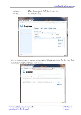 การติดตั้งและใช้งานโปรแกรม Dropbox

        Copy to ….                ใช้ในการคัดลอก file นั้นๆ ไปยังที่อื่น (ใน Dropbox)
        Delete…                   ใช้ในการลบ file นั้นๆ




    15. หากเราคลิกที่เมนู Previous versions ระบบจะแสดงประวัติต่างๆ ที่เกิดขึ้นกับ file นั้นๆ ซึ่งหาก file นั้นถูก
    ลบไปแล้วเราสามารถกู้คืนกลับมาได้โดย คลิกที่ Restore




นายมงคล เต็งรุ่งโรจน์ , ผศ.ดร. กานดา สายแก้ว                                                 หน้าที่ 15 จาก 32
ศูนย์คอมพิวเตอร์ มหาวิทยาลัยขอนแก่น                                                          11 พ.ย. 54
 