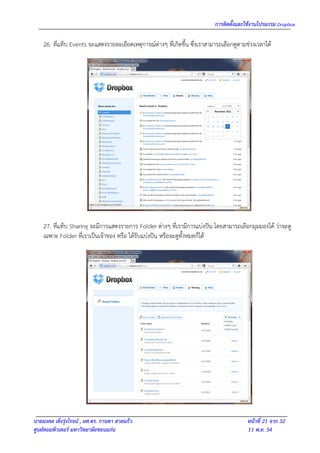การติดตั้งและใช้งานโปรแกรม Dropbox

    26. ที่แท็บ Events จะแสดงรายละเอียดเหตุการณ์ต่างๆ ที่เกิดขึ้น ซึ่งเราสามารถเลือกดูตามช่วงเวลาได้




    27. ที่แท็บ Sharing จะมีการแสดงรายการ Folder ต่างๆ ที่เรามีการแบ่งปัน โดยสามารถเลือกมุมมองได้ ว่าจะดู
    เฉพาะ Folder ที่เราเป็นเจ้าของ หรือ ได้รับแบ่งปัน หรือจะดูทั้งหมดก็ได้




นายมงคล เต็งรุ่งโรจน์ , ผศ.ดร. กานดา สายแก้ว                                              หน้าที่ 21 จาก 32
ศูนย์คอมพิวเตอร์ มหาวิทยาลัยขอนแก่น                                                       11 พ.ย. 54
 