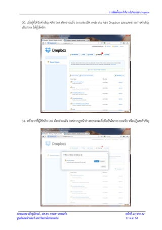 การติดตั้งและใช้งานโปรแกรม Dropbox

    30. เมือผู้ที่ได้รับคาเชิญ คลิก link ดังกล่าวแล้ว ระบบจะเปิด web site ของ Dropbox และแสดงรายการคาเชิญ
           ่
    เป็น link ให้ผู้ใช้คลิก




    31. หลังจากที่ผู้ใช้คลิก link ดังกล่าวแล้ว จะปรากฎหน้าต่างสอบถามเพื่อยืนยันในการ ยอมรับ หรือปฏิเสธคาเชิญ




นายมงคล เต็งรุ่งโรจน์ , ผศ.ดร. กานดา สายแก้ว                                            หน้าที่ 23 จาก 32
ศูนย์คอมพิวเตอร์ มหาวิทยาลัยขอนแก่น                                                     11 พ.ย. 54
 