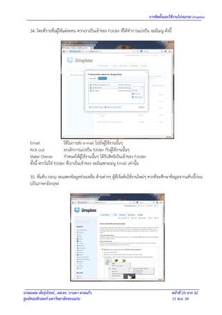 การติดตั้งและใช้งานโปรแกรม Dropbox

    34. โดยที่รายชื่อผู้ใช้แต่ละคน หากเราเป็นเจ้าของ Folder ที่ได้ทาการแบ่งปัน จะมีเมนู ดังนี้




    Email                  ใช้ในการส่ง e-mail ไปยังผู้ใช้งานนั้นๆ
    Kick out               ยกเลิกการแบ่งปัน folder กับผู้ใช้งานนั้นๆ
    Make Owner             กาหนดให้ผู้ใช้งานนั้นๆ ได้รับสิทธิเป็นเจ้าของ Folder
    ทั้งนี้ หากไม่ใช่ folder ที่เราเป็นเจ้าของ จะมีเฉพาะเมนู Email เท่านั้น

    35. ที่แท็บ Help จะแสดงข้อมูลช่วยเหลือ ด้านต่างๆ ผู้ที่เริ่มต้นใช้งานใหม่ๆ ควรที่จะศึกษาข้อมูลจากแท็บนี้ก่อน
    (เป็นภาษาอังกฤษ)




นายมงคล เต็งรุ่งโรจน์ , ผศ.ดร. กานดา สายแก้ว                                                     หน้าที่ 25 จาก 32
ศูนย์คอมพิวเตอร์ มหาวิทยาลัยขอนแก่น                                                              11 พ.ย. 54
 