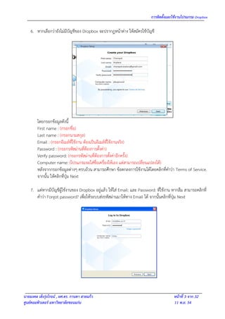 การติดตั้งและใช้งานโปรแกรม Dropbox

    6. หากเลือกว่ายังไม่มีบัญชีของ Dropbox จะปรากฎหน้าต่าง ให้สมัครใช้บัญชี




        โดยกรอกข้อมูลดังนี้
        First name : (กรอกชื่อ)
        Last name : (กรอกนามสกุล)
        Email : (กรอกอีเมล์ที่ใช้งาน ต้องเป็นอีเมล์ที่ใช้งานจริง)
        Password : (กรอกรหัสผ่านที่ต้องการตั้งค่า)
        Verify password: (กรอกรหัสผ่านที่ต้องการตั้งค่าอีกครั้ง)
        Computer name: (โปรแกรมจะใส่ชื่อเครื่องให้เอง แต่สามารถเปลี่ยนแปลงได้)
        หลังจากกรอกข้อมูลต่างๆ ครบถ้วน สามารถศึกษา ข้อตกลงการใช้งานได้โดยคลิกที่คาว่า Terms of Service.
        จากนั้น ให้คลิกที่ปุ่ม Next

    7. แต่หากมีบัญชีผู้ใช้งานของ Dropbox อยู่แล้ว ให้ใส่ Email: และ Password: ที่ใช้งาน หากลืม สามารถคลิกที่
       คาว่า Forgot password? เพื่อให้ระบบส่งรหัสผ่านมาให้ทาง Email ได้ จากนั้นคลิกที่ปุ่ม Next




นายมงคล เต็งรุ่งโรจน์ , ผศ.ดร. กานดา สายแก้ว                                            หน้าที่ 3 จาก 32
ศูนย์คอมพิวเตอร์ มหาวิทยาลัยขอนแก่น                                                     11 พ.ย. 54
 