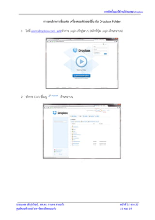 การติดตั้งและใช้งานโปรแกรม Dropbox

                        การยกเลิกการเชื่อมต่อ เครื่องคอมพิวเตอร์อื่น กับ Dropbox Folder

    1. ไปที่ www.dropbox.com และทาการ Login เข้าสู่ระบบ (คลิกที่ปุ่ม Login ด้านขวาบน)




    2. ทาการ Click ที่เมนู              ด้านขวาบน




                                                       .




นายมงคล เต็งรุ่งโรจน์ , ผศ.ดร. กานดา สายแก้ว                                          หน้าที่ 31 จาก 32
ศูนย์คอมพิวเตอร์ มหาวิทยาลัยขอนแก่น                                                   11 พ.ย. 54
 