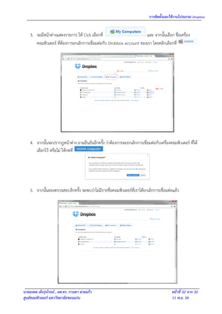 การติดตั้งและใช้งานโปรแกรม Dropbox


    3. จะมีหน้าต่างแสดงรายการ ให้ Cick เลือกที่                       และ จากนั้นเลือก ชื่อเครื่อง
       คอมพิวเตอร์ ที่ต้องการยกเลิกการเชื่อมต่อกับ Drobbox account ของเรา โดยคลิกเลือกที่




    4. จากนั้นจะปรากฎหน้าต่าง ถามยืนยันอีกครั้ง ว่าต้องการจะยกเลิกการเชื่อมต่อกับเครื่องคอมพิวเตอร์ ที่ได้
       เลือกไว้ หรือไม่ ให้กดที่




    5. จากนั้นลองตรวจสอบอีกครั้ง จะพบว่าไม่มีรายชื่อคอมพิวเตอร์ที่เราได้ยกเลิกการเชื่อมต่อแล้ว




นายมงคล เต็งรุ่งโรจน์ , ผศ.ดร. กานดา สายแก้ว                                              หน้าที่ 32 จาก 32
ศูนย์คอมพิวเตอร์ มหาวิทยาลัยขอนแก่น                                                       11 พ.ย. 54
 