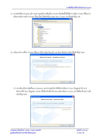 การติดตั้งและใช้งานโปรแกรม Dropbox

11. หากคลิกทีปุ่ม Change แล้ว จะปรากฎหน้าต่างเพื่อเลือก Folder ที่จะติดตั้งได้ให้ทาการเลือก Folder ที่ต้องการ
             ่
    หรือหากต้องการสร้าง Folder ขึ้นมาใหม่ ให้คลิกที่ปุ่ม Make New Folder จากนั้นคลิกที่ปุ่ม OK




12. หลังจากทาการตั้งค่า Folder ที่ต้องการใช้งานเรียบร้อยแล้ว จะกลับมาที่หน้าต่างเดิม ให้คลิกที่ปุ่ม Next




    13. หากเลือกเป็นการติดตั้งแบบ Advance จะปรากฎหน้าต่างให้เลือกว่าต้องการ Sync ข้อมูลอย่างไร หาก
        ต้องการให้ Sync ข้อมูลทุก Folder ให้เลือกตัวเลือกด้านบน แต่หากต้องการ Sync เอง ให้เลือกด้านล่าง แล้ว
        คลิกที่ปุ่ม Next




นายมงคล เต็งรุ่งโรจน์ , ผศ.ดร. กานดา สายแก้ว                                                หน้าที่ 5 จาก 32
ศูนย์คอมพิวเตอร์ มหาวิทยาลัยขอนแก่น                                                         11 พ.ย. 54
 