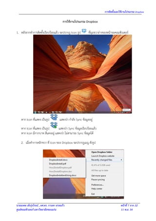 การติดตั้งและใช้งานโปรแกรม Dropbox

                                          การใช้งานโปรแกรม Dropbox

1. หลังจากทาการติดตั้งเรียบร้อยแล้ว จะปรากฎ Icon รูป            ที่มุมขวาล่างของหน้าจอคอมพิวเตอร์




    หาก Icon ที่แสดง เป็นรูป           แสดงว่า กาลัง Sync ข้อมูลอยู่

    หาก Icon ที่แสดง เป็นรูป      แสดงว่า Sync ข้อมูลเรียบร้อยแล้ว
    หาก Icon มีกากบาท สีแดงอยู่ แสดงว่า ไม่สามารถ Sync ข้อมูลได้

    2. เมื่อทาการคลิกขวา ที่ Icon ของ Dropbox จะปรากฎเมนู ดังรูป




นายมงคล เต็งรุ่งโรจน์ , ผศ.ดร. กานดา สายแก้ว                                              หน้าที่ 7 จาก 32
ศูนย์คอมพิวเตอร์ มหาวิทยาลัยขอนแก่น                                                       11 พ.ย. 54
 
