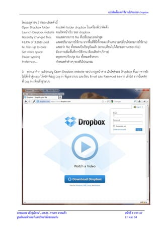 การติดตั้งและใช้งานโปรแกรม Dropbox

    โดยเมนูต่างๆ มีรายละเอียดดังนี้
    Open Dropbox folder จะแสดง folder dropbox ในเครื่องที่เราติดตั้ง
    Launch Dropbox website จะเปิดหน้าเว็บ ของ dropbox
    Recently changed files จะแสดงรายการ file ที่เปลี่ยนแปลงล่าสุด
    41.4% of 3.2GB used         แสดงปริมาณการใช้งาน จากพื้นที่ที่มีทั้งหมด (ตัวเลขอาจเปลี่ยนไปตามการใช้งาน)
    All files up to date        แสดงว่า file ทั้งหมดเป็นปัจจุบันแล้ว (อาจเปลี่ยนไปได้ตามสถานะของ file)
    Get more space              ต้องการเพิมพื้นที่การใช้งาน (ต้องเสียค่าบริการ)
                                          ่
    Pause syncing               หยุดการปรับปรุง file ทั้งหมดชั่วคราว
    Prefernces…                 กาหนดค่าต่างๆ ของตัวโปรแกรม

    3. หากเราทาการเลือกเมนู Open Dropbox website จะปรากฎหน้าต่าง เว็บไซต์ของ Dropbox ขึ้นมา หากยัง
    ไม่ได้เข้าสู่ระบบ ให้คลิกที่เมนู Log in ที่มุมขวาบน และป้อน Email และ Password ของเรา เข้าไป จากนั้นคลิก
    ที่ Log in เพื่อเข้าสู่ระบบ




นายมงคล เต็งรุ่งโรจน์ , ผศ.ดร. กานดา สายแก้ว                                            หน้าที่ 8 จาก 32
ศูนย์คอมพิวเตอร์ มหาวิทยาลัยขอนแก่น                                                     11 พ.ย. 54
 