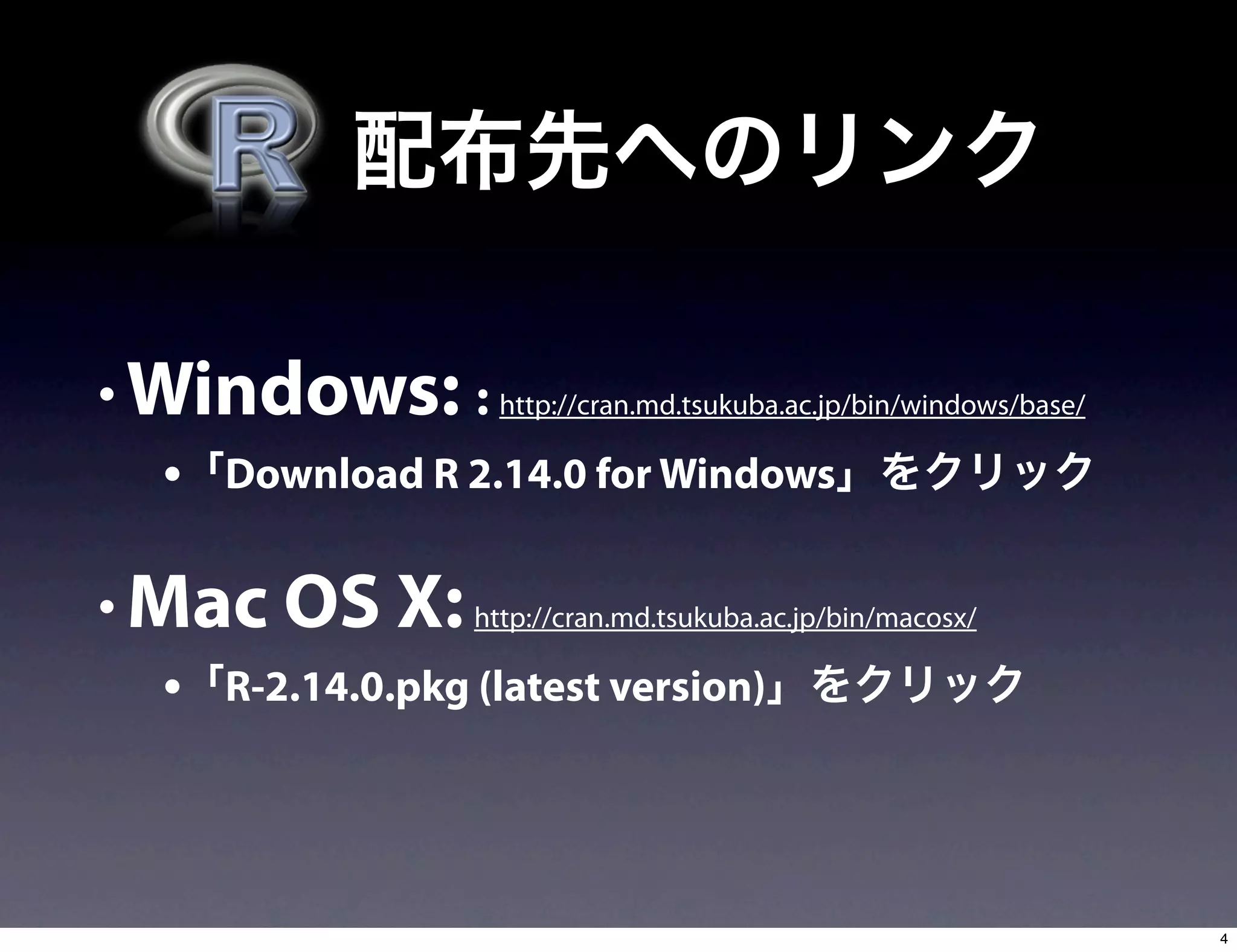 • Windows: : http://cran.md.tsukuba.ac.jp/bin/windows/base/
• Download R 2.14.0 for Windows
• Mac OS X: http://cran.md.tsukuba.ac.jp/bin/macosx/
• R-2.14.0.pkg (latest version)
4