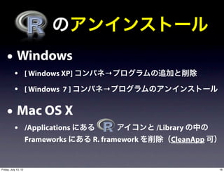  のアンインストール
    • Windows
           • [ Windows XP] コンパネ→プログラムの追加と削除
           • [ Windows 7 ] コンパネ→プログラムのアンインストール

    • Mac OS X
           • /Applications にある    アイコンと /Library の中の
                      Frameworks にある R. framework を削除（CleanApp 可）


Friday, July 13, 12                                             16
 