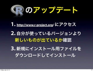   のアップデート
                      1. http://www.r-project.org/ にアクセス
                      2. 自分が使っているバージョンより
                        新しいものが出ているか確認

                      3. 新規にインストール用ファイルを
                        ダウンロードしてインストール


Friday, July 13, 12                                        17
 