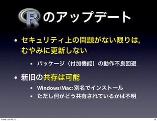   のアップデート
                • セキュリティ上の問題がない限りは，
                      むやみに更新しない
                       • パッケージ（付加機能）の動作不良回避

                • 新旧の共存は可能
                       • Windows/Mac: 別名でインストール
                       • ただし何がどう共有されているかは不明


Friday, July 13, 12                               18
 