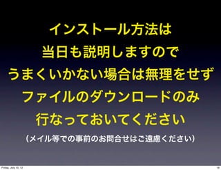 インストール方法は
                      当日も説明しますので
    うまくいかない場合は無理をせず
                 ファイルのダウンロードのみ
                      行なっておいてください
                 （メイル等での事前のお問合せはご遠慮ください）


Friday, July 13, 12                        19
 