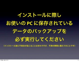 インストールに際し
             お使いの PC に保存されている
                      データのバックアップを
                      必ず実行してください
     （インストール後に不具合が起こることはまれですが，不測の事態に備えてのことです）




Friday, July 13, 12                             2
 