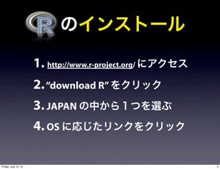   のインストール

                      1. http://www.r-project.org/ にアクセス
                      2. “download R” をクリック
                      3. JAPAN の中から１つを選ぶ
                      4. OS に応じたリンクをクリック

Friday, July 13, 12                                        3
 