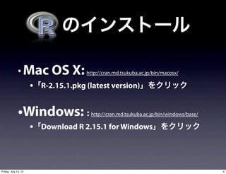   のインストール

              • Mac OS X: http://cran.md.tsukuba.ac.jp/bin/macosx/
                      •「R-2.15.1.pkg (latest version)」をクリック

              •Windows: :            http://cran.md.tsukuba.ac.jp/bin/windows/base/

                      •「Download R 2.15.1 for Windows」をクリック



Friday, July 13, 12                                                                   4
 
