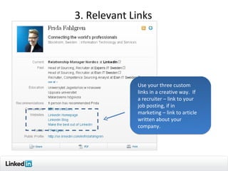 3. Relevant Links




             Use your three custom
             links in a creative way. If
             a recruiter – link to your
             job posting, if in
             marketing – link to article
             written about your
             company.




                                           10
 
