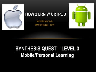 HOW 2 LRN W UR IPOD
         Michelle Marcaida
        ITECH 299 FALL 2012




SYNTHESIS QUEST – LEVEL 3
  Mobile/Personal Learning
 