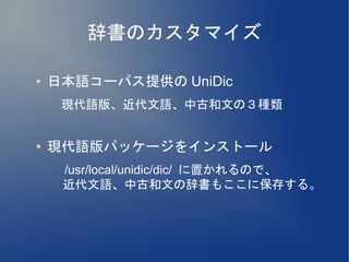 辞書のカスタマイズ

●   日本語コーパス提供の UniDic
    　現代語版、近代文語、中古和文の３種類

●   現代語版パッケージをインストール
    　 /usr/local/unidic/dic/ に置かれるので、
      近代文語、中古和文の辞書もここに保存する。
 